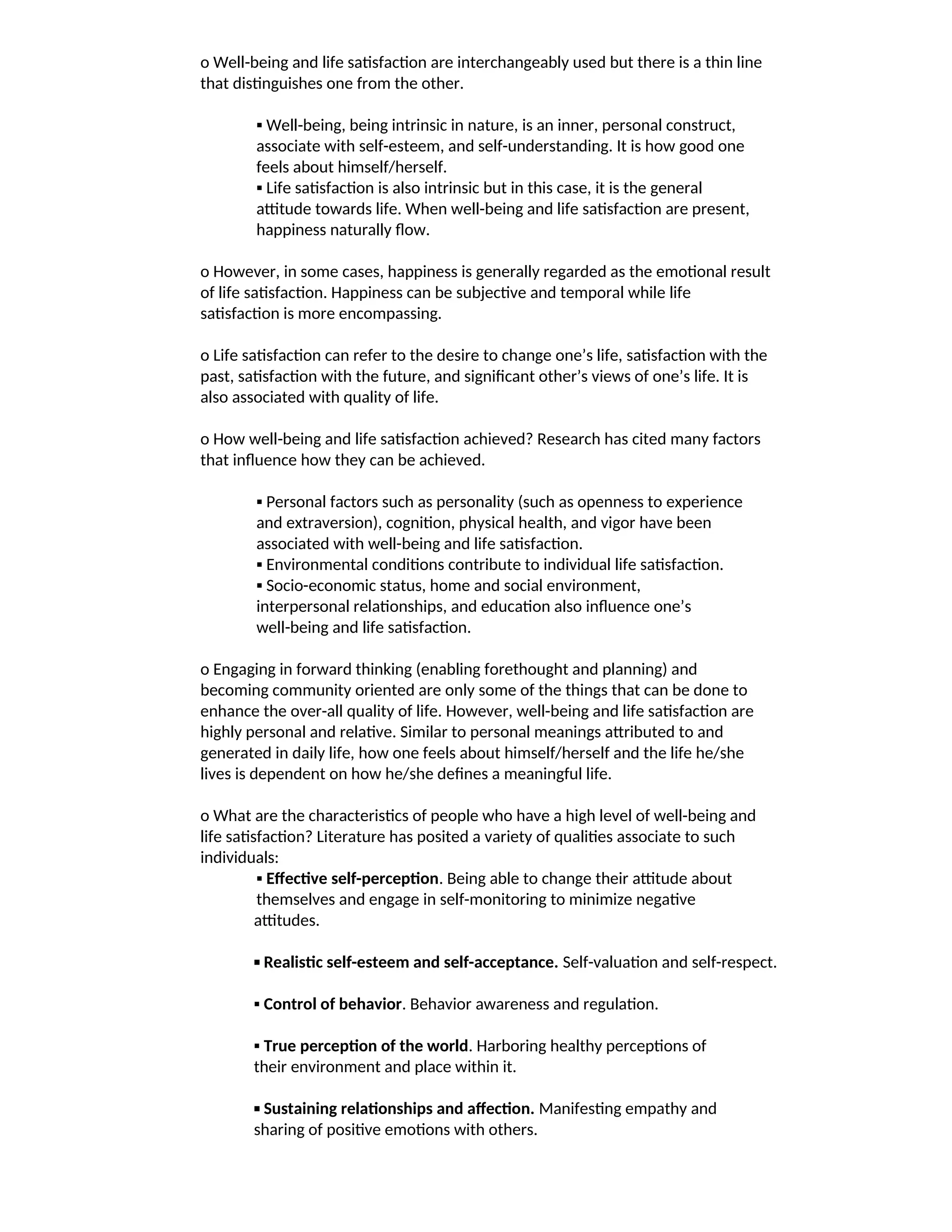 o Well-being and life satisfaction are interchangeably used but there is a thin line
that distinguishes one from the other.
▪ Well-being, being intrinsic in nature, is an inner, personal construct,
associate with self-esteem, and self-understanding. It is how good one
feels about himself/herself.
▪ Life satisfaction is also intrinsic but in this case, it is the general
attitude towards life. When well-being and life satisfaction are present,
happiness naturally flow.
o However, in some cases, happiness is generally regarded as the emotional result
of life satisfaction. Happiness can be subjective and temporal while life
satisfaction is more encompassing.
o Life satisfaction can refer to the desire to change one’s life, satisfaction with the
past, satisfaction with the future, and significant other’s views of one’s life. It is
also associated with quality of life.
o How well-being and life satisfaction achieved? Research has cited many factors
that influence how they can be achieved.
▪ Personal factors such as personality (such as openness to experience
and extraversion), cognition, physical health, and vigor have been
associated with well-being and life satisfaction.
▪ Environmental conditions contribute to individual life satisfaction.
▪ Socio-economic status, home and social environment,
interpersonal relationships, and education also influence one’s
well-being and life satisfaction.
o Engaging in forward thinking (enabling forethought and planning) and
becoming community oriented are only some of the things that can be done to
enhance the over-all quality of life. However, well-being and life satisfaction are
highly personal and relative. Similar to personal meanings attributed to and
generated in daily life, how one feels about himself/herself and the life he/she
lives is dependent on how he/she defines a meaningful life.
o What are the characteristics of people who have a high level of well-being and
life satisfaction? Literature has posited a variety of qualities associate to such
individuals:
▪ Effective self-perception. Being able to change their attitude about
themselves and engage in self-monitoring to minimize negative
attitudes.
▪ Realistic self-esteem and self-acceptance. Self-valuation and self-respect.
▪ Control of behavior. Behavior awareness and regulation.
▪ True perception of the world. Harboring healthy perceptions of
their environment and place within it.
▪ Sustaining relationships and affection. Manifesting empathy and
sharing of positive emotions with others.
 