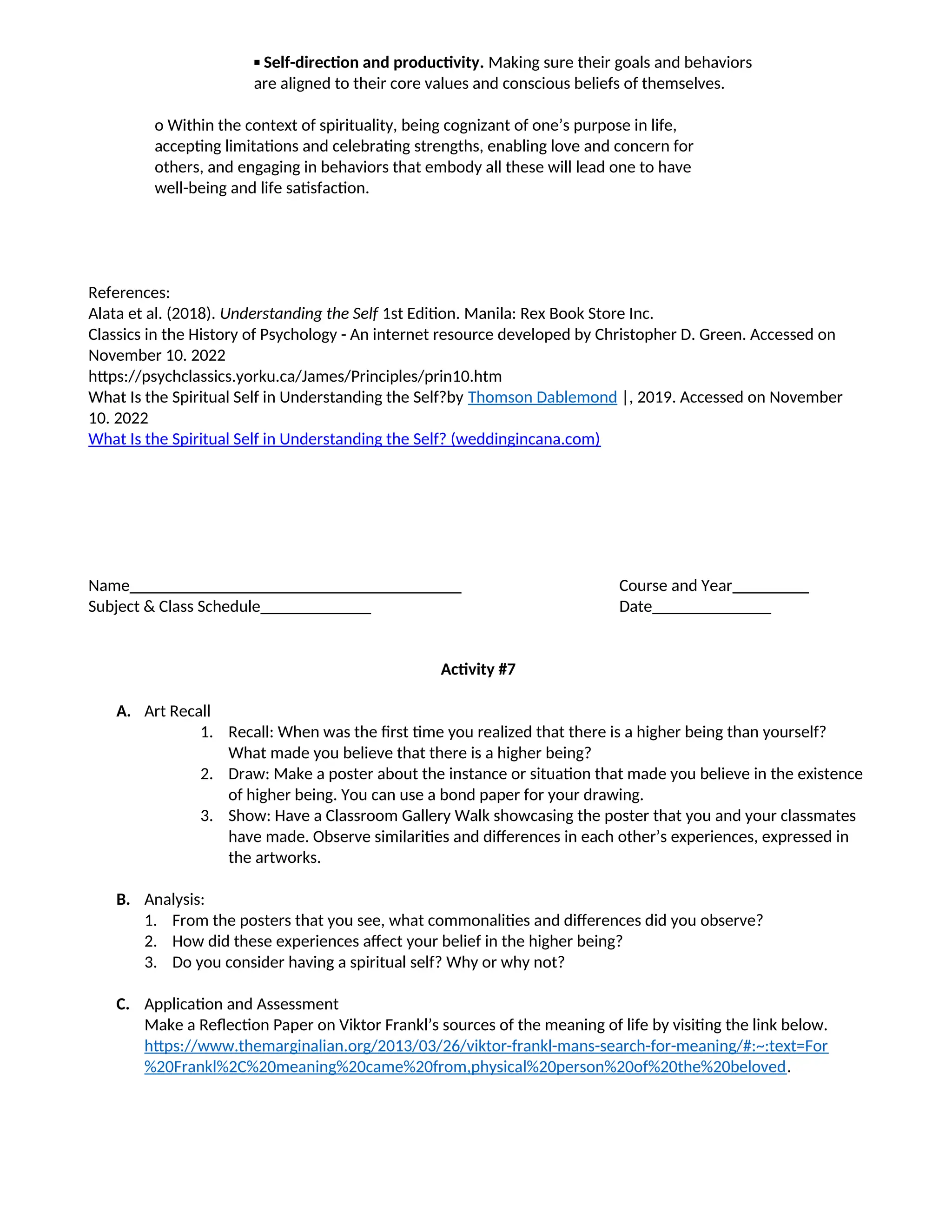 ▪ Self-direction and productivity. Making sure their goals and behaviors
are aligned to their core values and conscious beliefs of themselves.
o Within the context of spirituality, being cognizant of one’s purpose in life,
accepting limitations and celebrating strengths, enabling love and concern for
others, and engaging in behaviors that embody all these will lead one to have
well-being and life satisfaction.
References:
Alata et al. (2018). Understanding the Self 1st Edition. Manila: Rex Book Store Inc.
Classics in the History of Psychology - An internet resource developed by Christopher D. Green. Accessed on
November 10. 2022
https://psychclassics.yorku.ca/James/Principles/prin10.htm
What Is the Spiritual Self in Understanding the Self?by Thomson Dablemond |, 2019. Accessed on November
10. 2022
What Is the Spiritual Self in Understanding the Self? (weddingincana.com)
Name_______________________________________ Course and Year_________
Subject & Class Schedule_____________ Date______________
Activity #7
A. Art Recall
1. Recall: When was the first time you realized that there is a higher being than yourself?
What made you believe that there is a higher being?
2. Draw: Make a poster about the instance or situation that made you believe in the existence
of higher being. You can use a bond paper for your drawing.
3. Show: Have a Classroom Gallery Walk showcasing the poster that you and your classmates
have made. Observe similarities and differences in each other’s experiences, expressed in
the artworks.
B. Analysis:
1. From the posters that you see, what commonalities and differences did you observe?
2. How did these experiences affect your belief in the higher being?
3. Do you consider having a spiritual self? Why or why not?
C. Application and Assessment
Make a Reflection Paper on Viktor Frankl’s sources of the meaning of life by visiting the link below.
https://www.themarginalian.org/2013/03/26/viktor-frankl-mans-search-for-meaning/#:~:text=For
%20Frankl%2C%20meaning%20came%20from,physical%20person%20of%20the%20beloved.
 