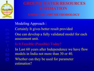 G E C – 1 9 9 7 GROUND WATER RESOURCES ESTIMATION  USING GEC-1997 METHODOLOGY Modeling Approach : Certainly It gives better result provided  One can develop a fully validated model for each assessment unit. Is It Feasible (Possible) Today? In Last 60 years after Independence we have flow models in India not more than 30 or 40. Whether can they be used for parameter estimation? 