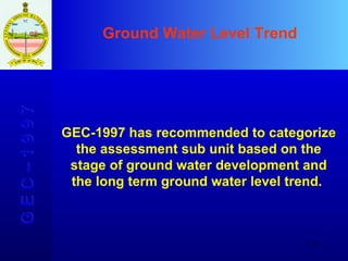 Ground Water Level Trend G E C – 1 9 9 7 GEC-1997 has recommended to categorize the assessment sub unit based on the stage of ground water development and the long term ground water level trend.  
