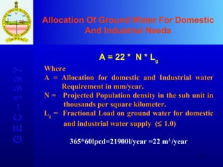 Allocation Of Ground Water For Domestic And Industrial Needs G E C – 1 9 9 7 A = 22 *  N * L g Where A = Allocation for domestic and Industrial water    Requirement in mm/year. N =  Projected Population density in the sub unit in    thousands per square kilometer. L g  =  Fractional Load   on ground water for domestic    and industrial water supply  (   1.0) 365*60lpcd=21900l/year =22 m 3  /year 