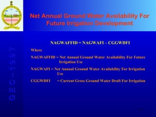 Net Annual Ground Water Availability For Future Irrigation Development G E C – 1 9 9 7 NAGWAFFID = NAGWAFI – CGGWDFI  Where NAGWAFFID = Net Annual Ground Water Availability For Future      Irrigation Use NAGWAFI = Net Annual Ground Water Availability For Irrigation   Use CGGWDFI  = Current Gross Ground Water Draft For Irrigation 
