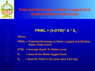Potential Recharge In Water Logged And Shallow Water Table Areas G E C – 1 9 9 7 PRWL = (5-DTW)* A * S Y Where PRWL = Potential Recharge in Water Logged and Shallow      Water Table Areas DTW  = Average Depth To Water Level A  = Area of the Water logged Zone S Y   = Specific Yield in the zone upto 5.0m bgl. 