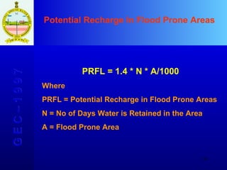 Potential Recharge In Flood Prone Areas   G E C – 1 9 9 7 PRFL = 1.4 * N * A/1000 Where PRFL = Potential Recharge in Flood Prone Areas N = No of Days Water is Retained in the Area A = Flood Prone Area 