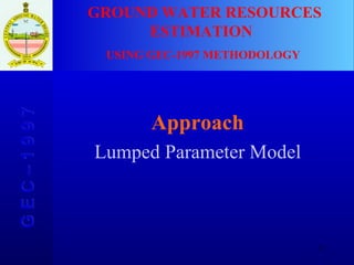 Approach Lumped Parameter Model GROUND WATER RESOURCES ESTIMATION  USING GEC-1997 METHODOLOGY G E C – 1 9 9 7 