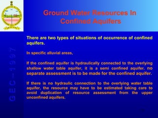 Ground Water Resources In  Confined Aquifers G E C – 1 9 9 7 There are two types of situations of occurrence of confined aquifers.  In specific alluvial areas,  If the confined aquifer is hydraulically connected to the overlying shallow water table aquifer, it is a semi confined aquifer.  no separate assessment is to be made for the confined aquifer. If there is no hydraulic connection to the overlying water table aquifer, the resource may have to be estimated taking care to avoid duplication of resource assessment from the upper unconfined aquifers.   