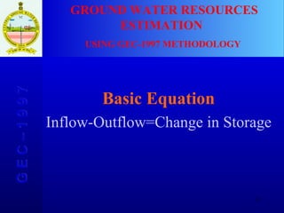Basic Equation Inflow-Outflow=Change in Storage GROUND WATER RESOURCES ESTIMATION  USING GEC-1997 METHODOLOGY G E C – 1 9 9 7 