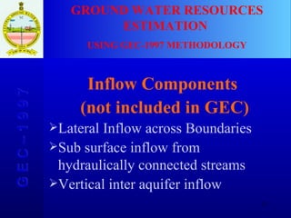 GROUND WATER RESOURCES ESTIMATION  USING GEC-1997 METHODOLOGY G E C – 1 9 9 7 Inflow Components (not included in GEC) Lateral Inflow across Boundaries Sub surface inflow from hydraulically connected streams Vertical inter aquifer inflow 