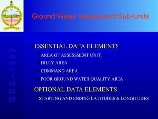 Ground Water Assessment Sub-Units  G E C – 1 9 9 7 ESSENTIAL DATA ELEMENTS AREA OF ASSESSMENT UNIT HILLY AREA COMMAND AREA POOR GROUND WATER QUALITY AREA OPTIONAL DATA ELEMENTS STARTING AND ENDING LATITUDES & LONGITUDES 