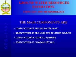 GROUND WATER RESOURCES ESTIMATION  USING GEC-1997 METHODOLOGY G E C – 1 9 9 7 THE MAIN COMPONENTS ARE COMPUTATION OF GROUND WATER DRAFT COMPUTATION OF RECHARGE DUE TO OTHER SOURCES COMPUTATION OF RAINFALL RECHARGE COMPUTATION OF SUMMARY DETAILS 