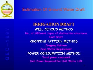 Estimation Of Ground Water Draft G E C – 1 9 9 7 IRRIGATION DRAFT WELL CENSUS METHOD No. of different types of abstraction structures Unit Draft CROPPING PATTERN METHOD Cropping Pattern Crop Water Requirement POWER CONSUMPTION METHOD Total power consumed Unit Power Required For Unit Water Lift 