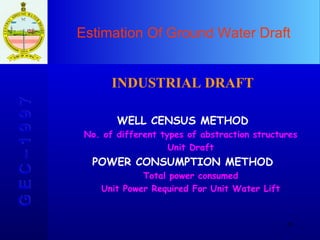 Estimation Of Ground Water Draft G E C – 1 9 9 7 INDUSTRIAL DRAFT WELL CENSUS METHOD No. of different types of abstraction structures Unit Draft POWER CONSUMPTION METHOD Total power consumed Unit Power Required For Unit Water Lift 