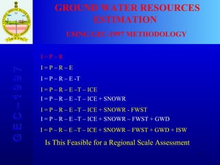 G E C – 1 9 9 7 GROUND WATER RESOURCES ESTIMATION  USING GEC-1997 METHODOLOGY I = P – R I = P – R – E I = P – R – E -T I = P – R – E –T – ICE I = P – R – E –T – ICE + SNOWR I = P – R – E –T – ICE + SNOWR - FWST I = P – R – E –T – ICE + SNOWR – FWST + GWD I = P – R – E –T – ICE + SNOWR – FWST + GWD + ISW Is This Feasible for a Regional Scale Assessment 