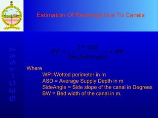 Estimation Of Recharge Due To Canals G E C – 1 9 9 7 Where WP=Wetted perimeter in m ASD = Average Supply Depth in m SideAngle = Side slope of the canal in Degrees BW = Bed width of the canal in m. 