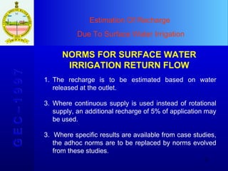 Estimation Of Recharge  Due To Surface Water Irrigation G E C – 1 9 9 7 NORMS FOR SURFACE WATER IRRIGATION RETURN FLOW The recharge is to be estimated based on water released at the outlet.  Where continuous supply is used instead of rotational supply, an additional recharge of 5% of application may be used. 3.  Where specific results are available from case studies, the adhoc norms are to be replaced by norms evolved from these studies. 