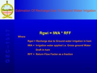 Estimation Of Recharge Due To Ground Water Irrigation G E C – 1 9 9 7 Rgwi = IWA * RFF Where Rgwi = Recharge due to Ground water irrigation in ham IWA =  Irrigation water applied i.e. Gross ground Water    Draft in ham RFF =  Return Flow Factor as a fraction  