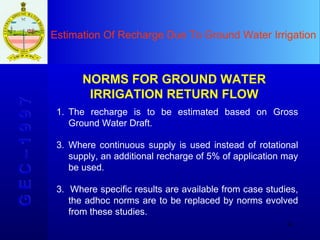 Estimation Of Recharge Due To Ground Water Irrigation G E C – 1 9 9 7 NORMS FOR GROUND WATER IRRIGATION RETURN FLOW The recharge is to be estimated based on Gross Ground Water Draft.  Where continuous supply is used instead of rotational supply, an additional recharge of 5% of application may be used. 3.  Where specific results are available from case studies, the adhoc norms are to be replaced by norms evolved from these studies. 