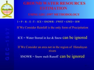 G E C – 1 9 9 7 GROUND WATER RESOURCES ESTIMATION  USING GEC-1997 METHODOLOGY I = P – R – E –T – ICE + SNOWR – FWST +   GWD + ISW If We Consider Rainfall is the only form of Precipitation ICE = Water Stored in Ice & Snow  can be ignored If We Consider an area not in the region of  Himalayan rivers SNOWR = Snow melt Runoff  can be ignored 