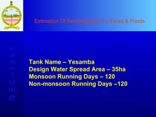 Estimation Of Recharge Due To Tanks & Ponds G E C – 1 9 9 7 Tank Name – Yesamba Design Water Spread Area – 35ha Monsoon Running Days – 120 Non-monsoon Running Days –120 
