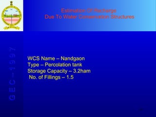 Estimation Of Recharge  Due To Water Conservation Structures G E C – 1 9 9 7 WCS Name – Nandgaon  Type – Percolation tank Storage Capacity – 3.2ham No. of Fillings – 1.5 