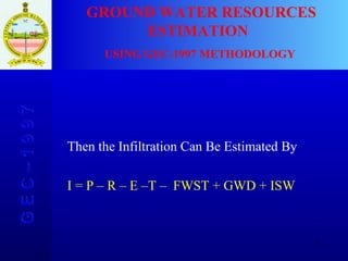 G E C – 1 9 9 7 GROUND WATER RESOURCES ESTIMATION  USING GEC-1997 METHODOLOGY Then the Infiltration Can Be Estimated By I = P – R – E –T –  FWST +   GWD + ISW 