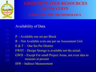 G E C – 1 9 9 7 GROUND WATER RESOURCES ESTIMATION  USING GEC-1997 METHODOLOGY Availability of Data P  - Available one set per Block R  - Not Available even one per an Assessment Unit E & T –  One Set Per District FWST – Design Storage is available not the actual. GWD  - Except For small Project Areas, not even idea to    measure at present ISW – Indirect Measurement 