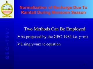 Normalization of Recharge Due To Rainfall During Monsoon Season G E C – 1 9 9 7 Two Methods Can Be Employed As proposed by the GEC-1984 i.e. y=mx Using y=mx+c equation 