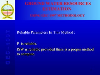 G E C – 1 9 9 7 GROUND WATER RESOURCES ESTIMATION  USING GEC-1997 METHODOLOGY Reliable Parameters In This Method : P  is reliable. ISW is reliable provided there is a proper method  to compute. 