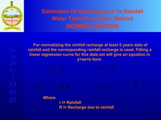 Estimation Of Recharge Due To Rainfall Water Table Fluctuation Method NORMALIZATION G E C – 1 9 9 7 For normalizing the rainfall recharge at least 5 years data of rainfall and the corresponding rainfall recharge is used. Fitting a linear regression curve for this data set will give an equation in y=ax+b form  Where r i= Rainfall R i= Recharge due to rainfall 