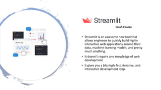 Web Frameworks
• Streamlit is an awesome new tool that
allows engineers to quickly build highly
interactive web applications around their
data, machine learning models, and pretty
much anything.
• It doesn’t require any knowledge of web
development
• it gives you a blazingly fast, iterative, and
interactive development loop.
Crash Course
 