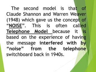 The second model is that of
Claude Shannon and Warren Weaver
(1948) which gave us the concept of
“NOISE”. This is often called
Telephone Model because it is
based on the experience of having
the message interfered with by
“noise” from the telephone
switchboard back in 1940s.
 
