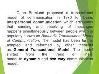 Dean Barnlund proposed a transactional
model of communication in 1970 for basic
interpersonal communication which articulates
that sending and receiving of messages
happens simultaneously between people which is
popularly known as Barlund's Transactional Model
of Communication. The model has been further
adapted and reformed by other theorists
as General Transactional Model. The model
shifted from the trend of linear
model to dynamic and two way communication
model.
 