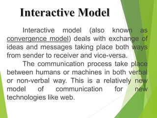 Interactive model (also known as
convergence model) deals with exchange of
ideas and messages taking place both ways
from sender to receiver and vice-versa.
The communication process take place
between humans or machines in both verbal
or non-verbal way. This is a relatively new
model of communication for new
technologies like web.
Interactive Model
 
