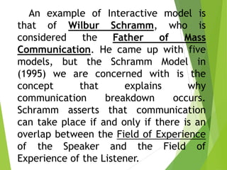 An example of Interactive model is
that of Wilbur Schramm, who is
considered the Father of Mass
Communication. He came up with five
models, but the Schramm Model in
(1995) we are concerned with is the
concept that explains why
communication breakdown occurs.
Schramm asserts that communication
can take place if and only if there is an
overlap between the Field of Experience
of the Speaker and the Field of
Experience of the Listener.
 