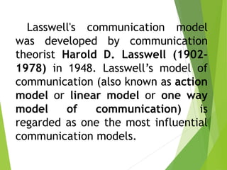 Lasswell's communication model
was developed by communication
theorist Harold D. Lasswell (1902-
1978) in 1948. Lasswell’s model of
communication (also known as action
model or linear model or one way
model of communication) is
regarded as one the most influential
communication models.
 