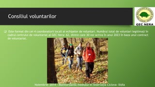 Consiliul voluntarilor
 Este format din cei 4 coordonatorii locali ai echipelor de voluntari. Numărul total de voluntari legitimați în
cadrul centrului de voluntariat al GEC Nera: 62, dintre care 30 vor activa în anul 2023 în baza unui contract
de voluntariat.
Noiembrie 2014 - Monitorizarea mediului în rezervația Ciclova- Ilidia
 