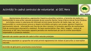 Activități în cadrul centrului de voluntariat al GEC Nera
Monitorizarea alternativa a agresiunilor împotriva atracțiilor turistice, a factorilor de mediu și a
biodiversității în zona ariilor naturale protejate de pe cursurile râurilor Caraș și Nera și de pe fluviul Dunărea.
Activitatea consta in colectarea de informații privind starea factorilor de mediu (apa, aer, sol), a
biodiversității și a ecoturismului precum și despre activitățile antropice care produc agresiuni împotriva
patrimoniului natural. Informațiile sunt înscrise de către voluntari în formulare specifice de monitorizare
(fișă de monitorizare alternativă a mediului). Pe baza monitorizărilor (fișe, hărți, imagini) , centrul de
voluntariat al GEC Nera întocmește rapoarte periodice de monitorizare pe care le trimite autorităților
responsabile cu protecția mediului.
Igienizări ale zonelor speciale din cadrul ariilor naturale protejate.
Informarea populației și a grupurilor de turiști privind regulamentul de vizitare al parcurilor şi rezervaţiilor
naturale.
Activități de ghid pentru practicarea ecoturismului
 
