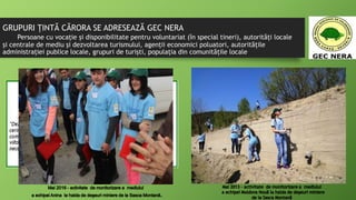 GRUPURI ŢINTĂ CĂRORA SE ADRESEAZĂ GEC NERA
Persoane cu vocație și disponibilitate pentru voluntariat (în special tineri), autorități locale
și centrale de mediu și dezvoltarea turismului, agenții economici poluatori, autoritățile
administrației publice locale, grupuri de turiști, populația din comunitățile locale
 