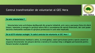Centrul transfrontalier de voluntariat al GEC Nera
Voluntariatul este activitatea desfășurată din proprie inițiativă, prin care o persoana fizica își oferă
timpul, talentele și energia în sprijinul altora fără o recompensa de natură financiară, dar care poate
deconta cheltuielile realizate în sprijinul proiectului în care este implicată.
Pentru că deteriorarea mediului a atins, la nivel global, valori periculoase pentru specia umană iar
stoparea fenomenelor de poluare devine o nevoie și în același timp o obligație permanentă pentru
fiecare locuitor al planetei.
 