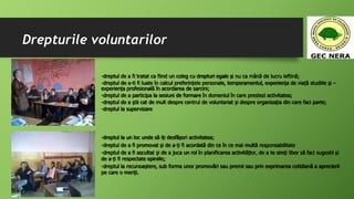 Drepturile voluntarilor
-dreptul la un loc unde să iți desfășori activitatea;
-dreptul de a fi promovat și de a-ți fi acordată din ce în ce mai multă responsabilitate
-dreptul de a fi ascultat și de a juca un rol în planificarea activitățlor, de a te simți liber să faci sugestii și
de a-ți fi respectate opiniile;
-dreptul la recunoaștere, sub forma unor promovări sau premii sau prin exprimarea cotidiană a aprecierii
pe care o meriți.
-dreptul de a fi tratat ca fiind un coleg cu drepturi egale și nu ca mână de lucru ieftină;
-dreptul de a-ti fi luate în calcul preferințele personale, temperamentul, experiența de viață studiile și –
experiența profesională în acordarea de sarcini;
-dreptul de a participa la sesiuni de formare în domeniul în care prestezi activitatea;
-dreptul de a știi cat de mult despre centrul de voluntariat și despre organizația din care faci parte;
-dreptul la supervizare
 