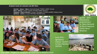 Echipele locale de voluntari ale GEC Nera
Oravița – Sasca – Nera a Școlii Gimnaziale "ROMUL LADEA" Oravița
Nera –Almaj a Liceului Teoretic EFTIMIE MURGU Bozovici
Pojejena- Clisura Dunării a Liceului Tehnologic CLISURA DUNĂRII Moldova Nouă
Semenic - Anina a Liceului MATHIAS HAMMER Anina
Iunie 2009 - Pregătirea campaniei de informare în Moldova-Nouă
Aprilie 2016 -
Promovarea
ecoturismului
la Sasca Montană
în Parcul Naţional
Cheile Nerei –
Beuşniţa
Iunie 2012 -
Igenizarea
malului Dunării
la Stara Palanka
(Serbia)
 