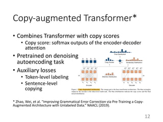 Copy-augmented Transformer*
• Combines Transformer with copy scores
• Copy score: softmax outputs of the encoder-decoder
attention
• Pretrained on denoising
autoencoding task
• Auxiliary losses
• Token-level labeling
• Sentence-level
copying
* Zhao, Wei, et al. "Improving Grammatical Error Correction via Pre-Training a Copy-
Augmented Architecture with Unlabeled Data.” NAACL (2019).
12
 