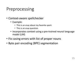 Preprocessing
• Context-aware spellchecker
• Example:
• This is an esay about my favorite sport.
• This is an esay question.
• Incorporates context using a pre-trained neural language
model (LM)
• Fix casing errors with list of proper nouns
• Byte pair encoding (BPE) segmentation
15
 