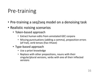 Pre-training
• Pre-training a seq2seq model on a denoising task
• Realistic noising scenarios
• Token-based approach
• Extract human edits from annotated GEC corpora
• Missing punctuations (adding a comma), preposition errors
(of→at), verb tenses (has→have)
• Type-based approach
• Use a priori knowledge
• Replace with other prepositions, nouns with their
singular/plural versions, verbs with one of their inflected
versions
16
 