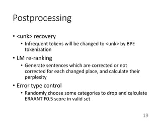 Postprocessing
• <unk> recovery
• Infrequent tokens will be changed to <unk> by BPE
tokenization
• LM re-ranking
• Generate sentences which are corrected or not
corrected for each changed place, and calculate their
perplexity
• Error type control
• Randomly choose some categories to drop and calculate
ERAANT F0.5 score in valid set
19
 