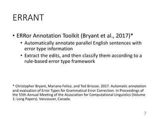 ERRANT
• ERRor Annotation Toolkit (Bryant et al., 2017)*
• Automatically annotate parallel English sentences with
error type information
• Extract the edits, and then classify them according to a
rule-based error type framework
* Christopher Bryant, Mariano Felice, and Ted Briscoe. 2017. Automatic annotation
and evaluation of Error Types for Grammatical Error Correction. In Proceedings of
the 55th Annual Meeting of the Association for Computational Linguistics (Volume
1: Long Papers). Vancouver, Canada.
7
 