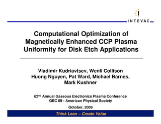 Computational Optimization of
Magnetically Enhanced CCP Plasma
Uniformity for Disk Etch Applications


    Vladimir Kudriavtsev, Wenli Collison
  Huong Nguyen, Pat Ward, Michael Barnes,
               Mark Kushner

   62nd Annual Gaseous Electronics Plasma Conference
           GEC 09 - American Physical Society
                     October, 2009
              Think Lean – Create Value
 