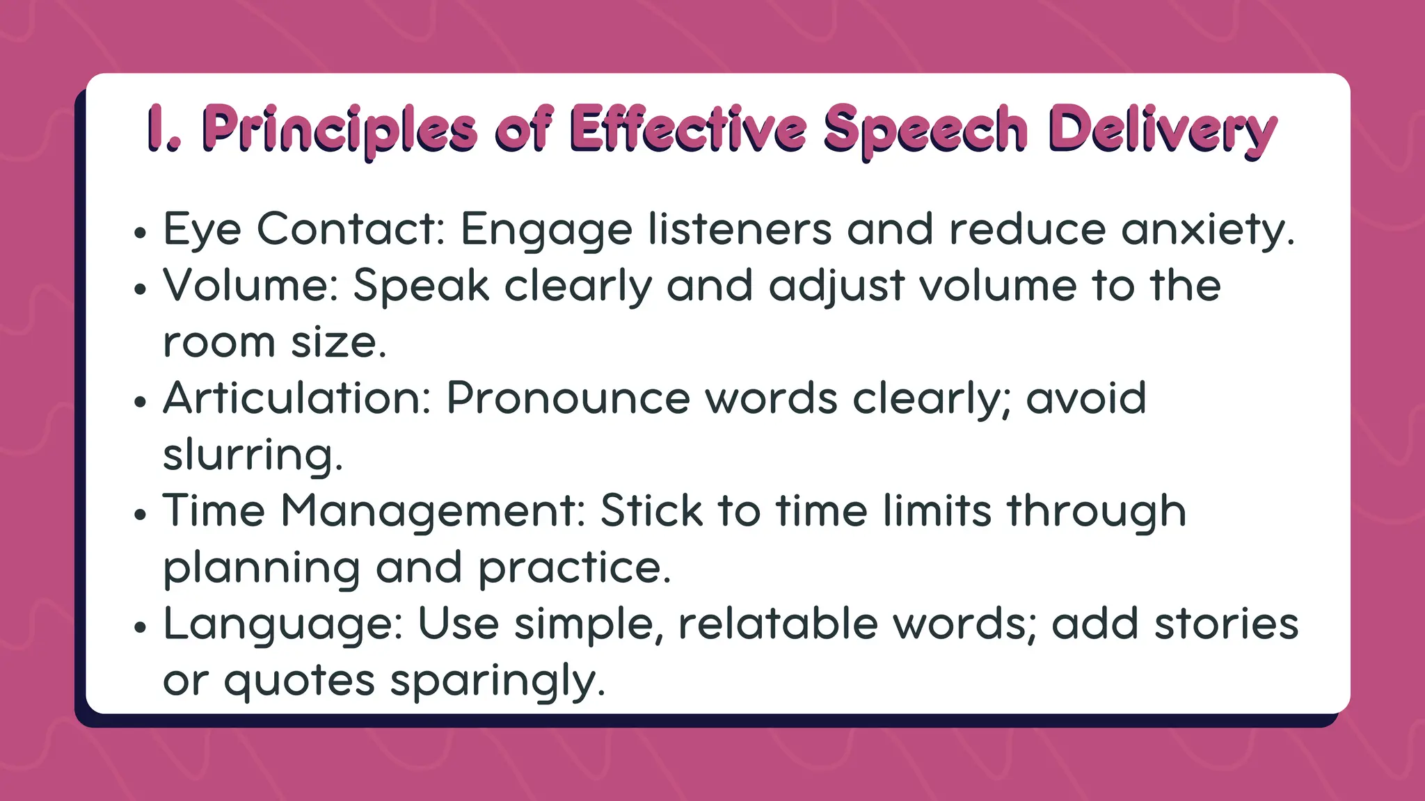 I. Principles of Effective Speech Delivery
I. Principles of Effective Speech Delivery
Eye Contact: Engage listeners and reduce anxiety.
Volume: Speak clearly and adjust volume to the
room size.
Articulation: Pronounce words clearly; avoid
slurring.
Time Management: Stick to time limits through
planning and practice.
Language: Use simple, relatable words; add stories
or quotes sparingly.
 