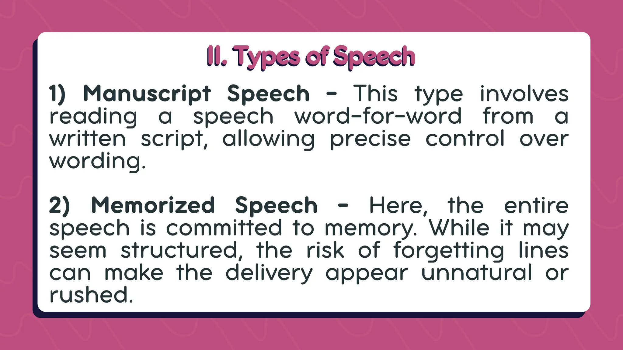 II. Types of Speech
II. Types of Speech
1) Manuscript Speech - This type involves
reading a speech word-for-word from a
written script, allowing precise control over
wording.
2) Memorized Speech - Here, the entire
speech is committed to memory. While it may
seem structured, the risk of forgetting lines
can make the delivery appear unnatural or
rushed.
 
