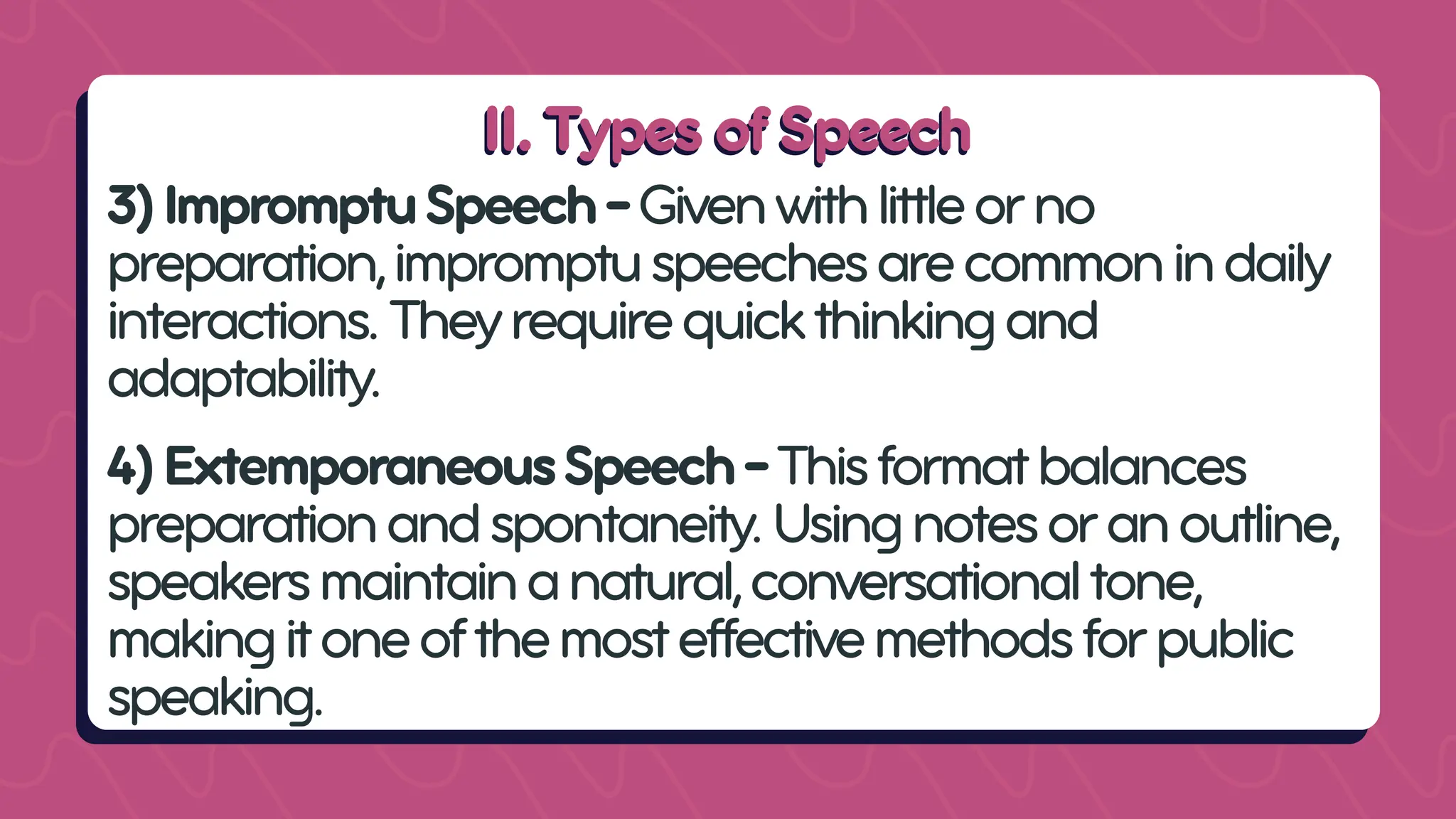 II. Types of Speech
II. Types of Speech
3)ImpromptuSpeech-Givenwithlittleorno
preparation,impromptuspeechesarecommonindaily
interactions.Theyrequirequickthinkingand
adaptability.
4)ExtemporaneousSpeech-Thisformatbalances
preparationandspontaneity.Usingnotesoranoutline,
speakersmaintainanatural,conversationaltone,
makingitoneofthemosteffectivemethodsforpublic
speaking.
 